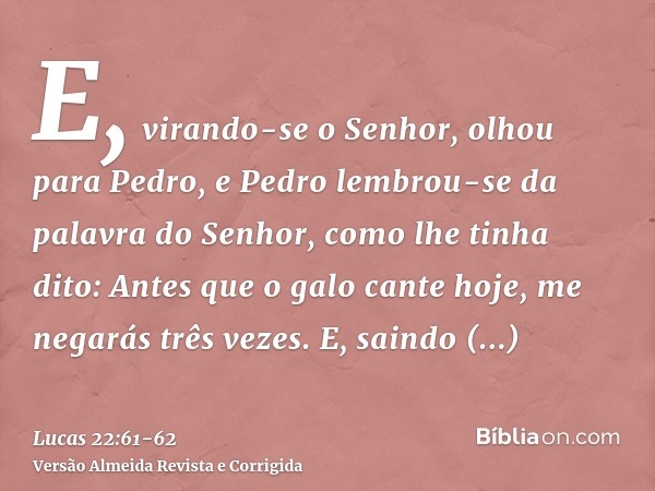 E, virando-se o Senhor, olhou para Pedro, e Pedro lembrou-se da palavra do Senhor, como lhe tinha dito: Antes que o galo cante hoje, me negarás três vezes.E, sa