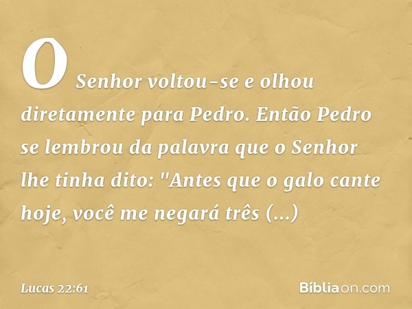 O Senhor voltou-se e olhou diretamente para Pedro. Então Pedro se lembrou da palavra que o Senhor lhe tinha dito: "Antes que o galo cante hoje, você me negará t