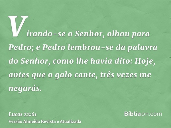 Virando-se o Senhor, olhou para Pedro; e Pedro lembrou-se da palavra do Senhor, como lhe havia dito: Hoje, antes que o galo cante, três vezes me negarás.