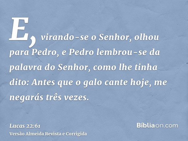 E, virando-se o Senhor, olhou para Pedro, e Pedro lembrou-se da palavra do Senhor, como lhe tinha dito: Antes que o galo cante hoje, me negarás três vezes.