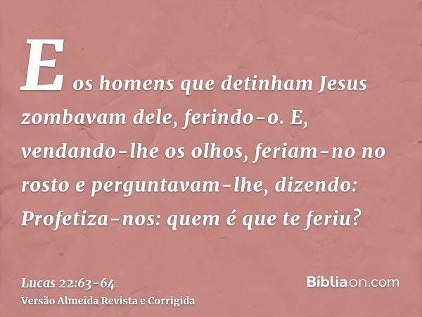 E os homens que detinham Jesus zombavam dele, ferindo-o.E, vendando-lhe os olhos, feriam-no no rosto e perguntavam-lhe, dizendo: Profetiza-nos: quem é que te fe