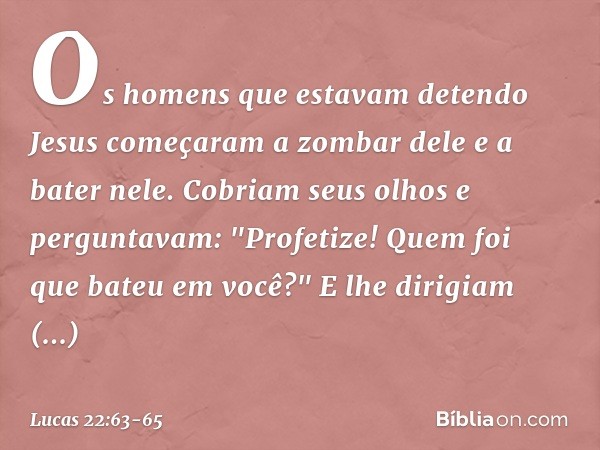 Os homens que estavam detendo Jesus começaram a zombar dele e a bater nele. Cobriam seus olhos e perguntavam: "Profetize! Quem foi que bateu em você?" E lhe dir