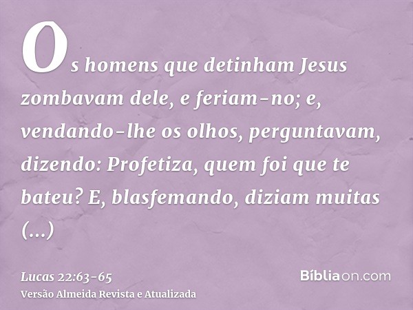 Os homens que detinham Jesus zombavam dele, e feriam-no;e, vendando-lhe os olhos, perguntavam, dizendo: Profetiza, quem foi que te bateu?E, blasfemando, diziam 