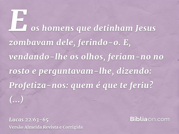 E os homens que detinham Jesus zombavam dele, ferindo-o.E, vendando-lhe os olhos, feriam-no no rosto e perguntavam-lhe, dizendo: Profetiza-nos: quem é que te fe