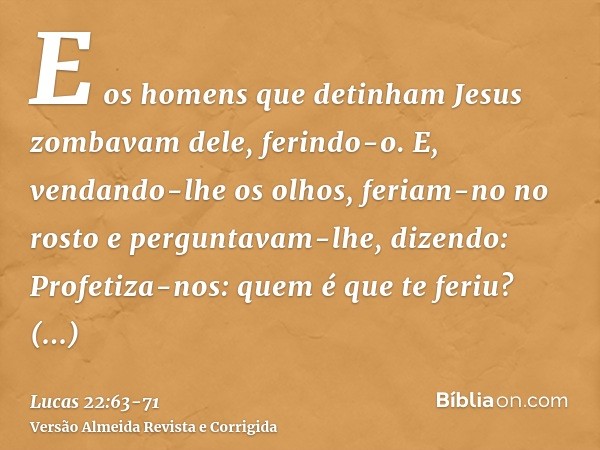 E os homens que detinham Jesus zombavam dele, ferindo-o.E, vendando-lhe os olhos, feriam-no no rosto e perguntavam-lhe, dizendo: Profetiza-nos: quem é que te fe