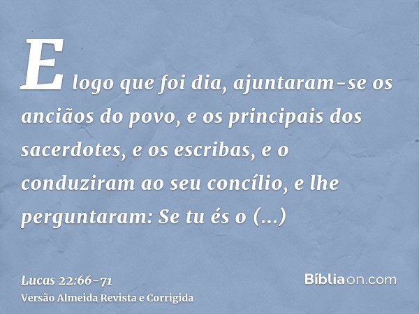 E logo que foi dia, ajuntaram-se os anciãos do povo, e os principais dos sacerdotes, e os escribas, e o conduziram ao seu concílio,e lhe perguntaram: Se tu és o