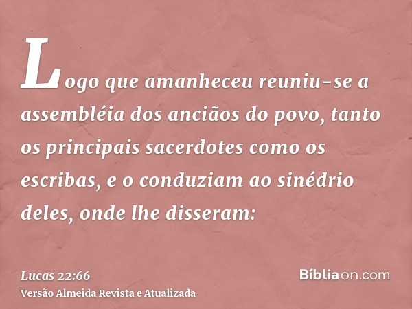 Logo que amanheceu reuniu-se a assembléia dos anciãos do povo, tanto os principais sacerdotes como os escribas, e o conduziam ao sinédrio deles, onde lhe disser