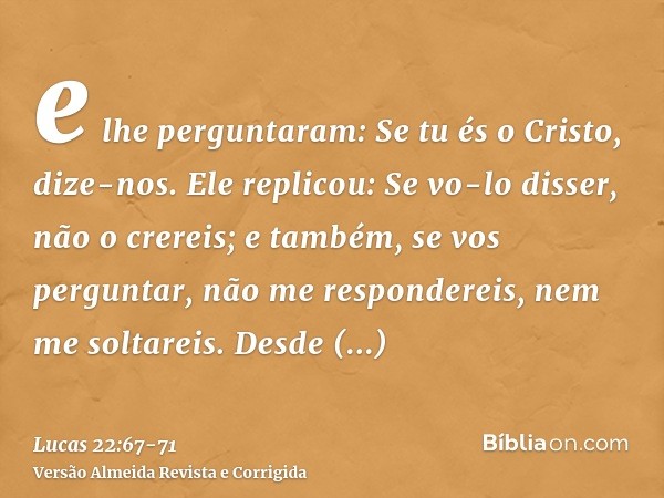 e lhe perguntaram: Se tu és o Cristo, dize-nos. Ele replicou: Se vo-lo disser, não o crereis;e também, se vos perguntar, não me respondereis, nem me soltareis.D
