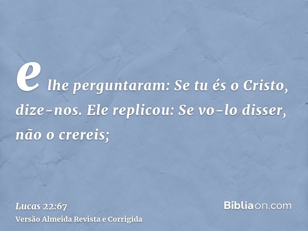 e lhe perguntaram: Se tu és o Cristo, dize-nos. Ele replicou: Se vo-lo disser, não o crereis;