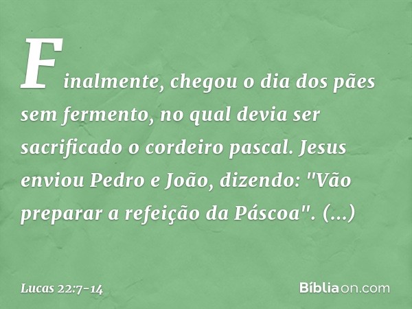 Finalmente, chegou o dia dos pães sem fermento, no qual devia ser sacrificado o cordeiro pascal. Jesus enviou Pedro e João, dizendo: "Vão preparar a refeição da