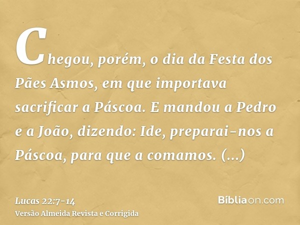 Chegou, porém, o dia da Festa dos Pães Asmos, em que importava sacrificar a Páscoa.E mandou a Pedro e a João, dizendo: Ide, preparai-nos a Páscoa, para que a co