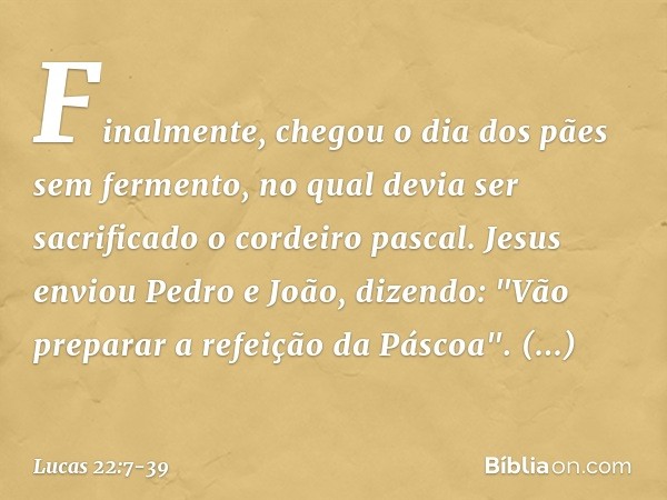 Finalmente, chegou o dia dos pães sem fermento, no qual devia ser sacrificado o cordeiro pascal. Jesus enviou Pedro e João, dizendo: "Vão preparar a refeição da