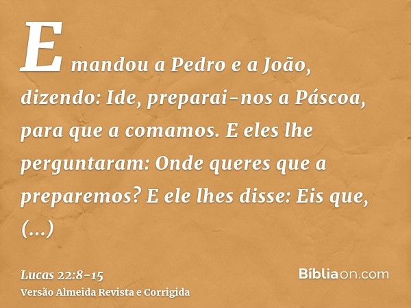 E mandou a Pedro e a João, dizendo: Ide, preparai-nos a Páscoa, para que a comamos.E eles lhe perguntaram: Onde queres que a preparemos?E ele lhes disse: Eis qu