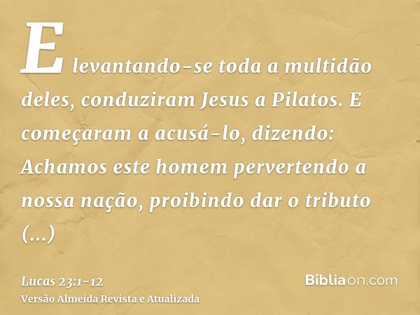 E levantando-se toda a multidão deles, conduziram Jesus a Pilatos.E começaram a acusá-lo, dizendo: Achamos este homem pervertendo a nossa nação, proibindo dar o