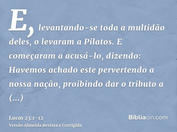 E, levantando-se toda a multidão deles, o levaram a Pilatos.E começaram a acusá-lo, dizendo: Havemos achado este pervertendo a nossa nação, proibindo dar o trib