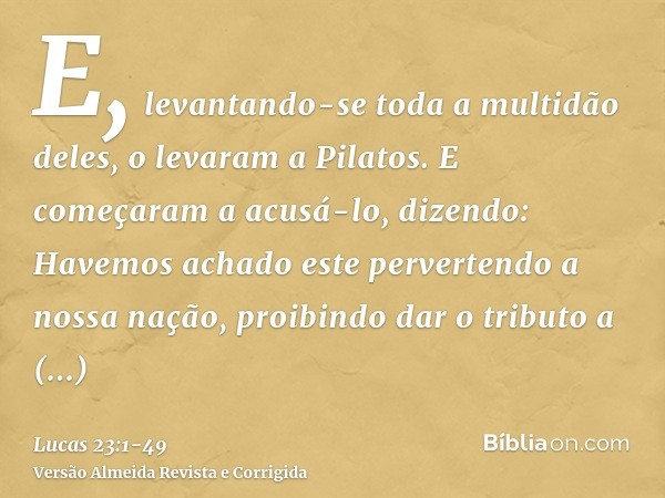 E, levantando-se toda a multidão deles, o levaram a Pilatos.E começaram a acusá-lo, dizendo: Havemos achado este pervertendo a nossa nação, proibindo dar o trib