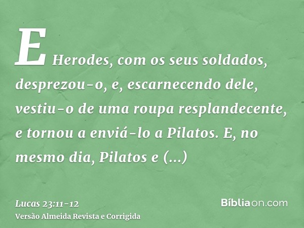 E Herodes, com os seus soldados, desprezou-o, e, escarnecendo dele, vestiu-o de uma roupa resplandecente, e tornou a enviá-lo a Pilatos.E, no mesmo dia, Pilatos