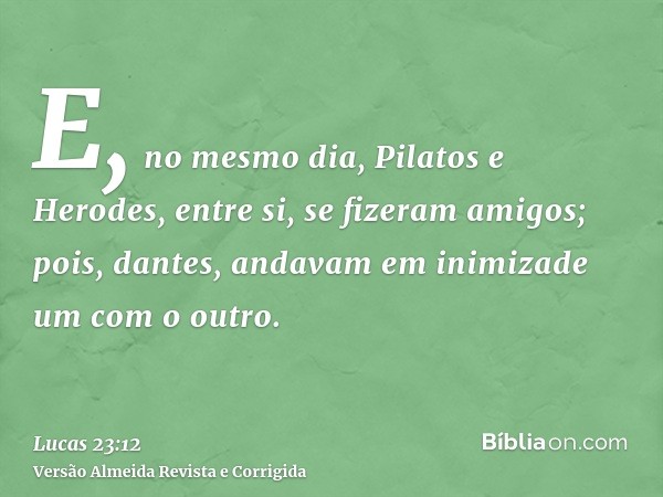 E, no mesmo dia, Pilatos e Herodes, entre si, se fizeram amigos; pois, dantes, andavam em inimizade um com o outro.