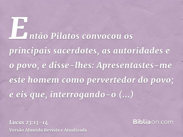 Então Pilatos convocou os principais sacerdotes, as autoridades e o povo,e disse-lhes: Apresentastes-me este homem como pervertedor do povo; e eis que, interrog