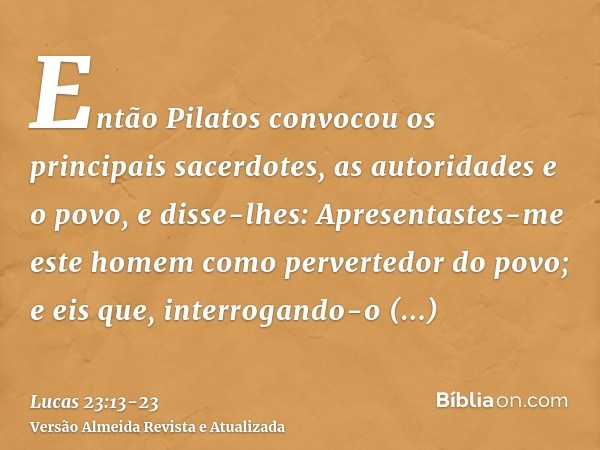 Então Pilatos convocou os principais sacerdotes, as autoridades e o povo,e disse-lhes: Apresentastes-me este homem como pervertedor do povo; e eis que, interrog