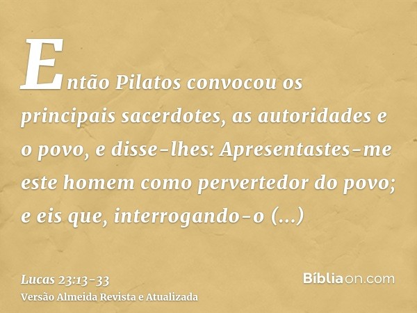 Então Pilatos convocou os principais sacerdotes, as autoridades e o povo,e disse-lhes: Apresentastes-me este homem como pervertedor do povo; e eis que, interrog