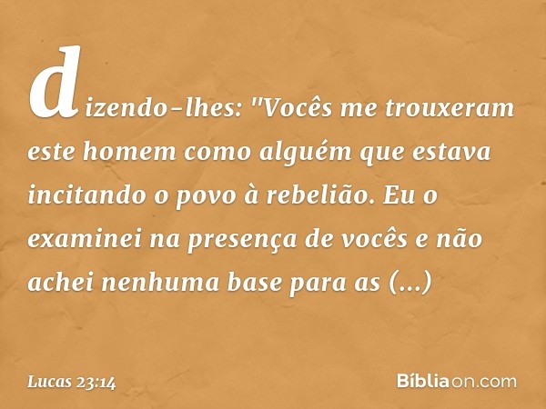 dizendo-lhes: "Vocês me trouxeram este homem como alguém que estava incitando o povo à rebelião. Eu o examinei na presença de vocês e não achei nenhuma base par