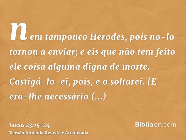 nem tampouco Herodes, pois no-lo tornou a enviar; e eis que não tem feito ele coisa alguma digna de morte.Castigá-lo-ei, pois, e o soltarei.[E era-lhe necessári