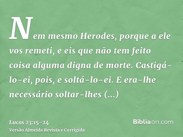 Nem mesmo Herodes, porque a ele vos remeti, e eis que não tem feito coisa alguma digna de morte.Castigá-lo-ei, pois, e soltá-lo-ei.E era-lhe necessário soltar-l