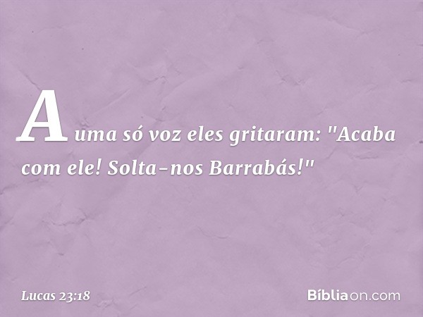 A uma só voz eles gritaram: "Acaba com ele! Solta-nos Barrabás!" -- Lucas 23:18