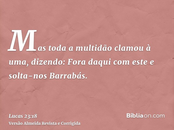 Mas toda a multidão clamou à uma, dizendo: Fora daqui com este e solta-nos Barrabás.