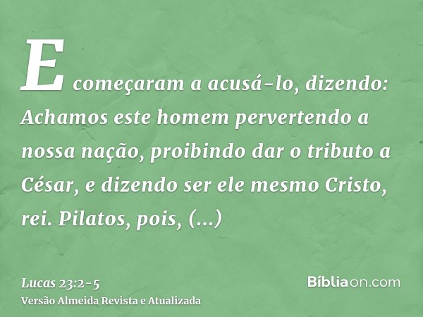 E começaram a acusá-lo, dizendo: Achamos este homem pervertendo a nossa nação, proibindo dar o tributo a César, e dizendo ser ele mesmo Cristo, rei.Pilatos, poi