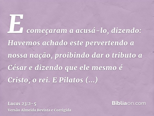 E começaram a acusá-lo, dizendo: Havemos achado este pervertendo a nossa nação, proibindo dar o tributo a César e dizendo que ele mesmo é Cristo, o rei.E Pilato