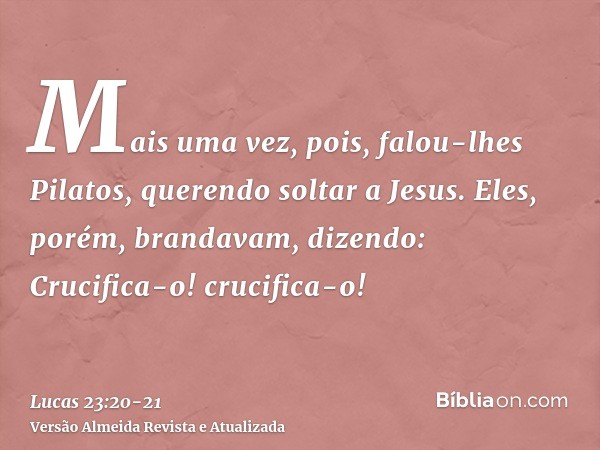 Mais uma vez, pois, falou-lhes Pilatos, querendo soltar a Jesus.Eles, porém, brandavam, dizendo: Crucifica-o! crucifica-o!