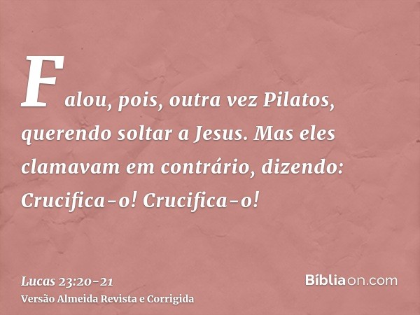 Falou, pois, outra vez Pilatos, querendo soltar a Jesus.Mas eles clamavam em contrário, dizendo: Crucifica-o! Crucifica-o!