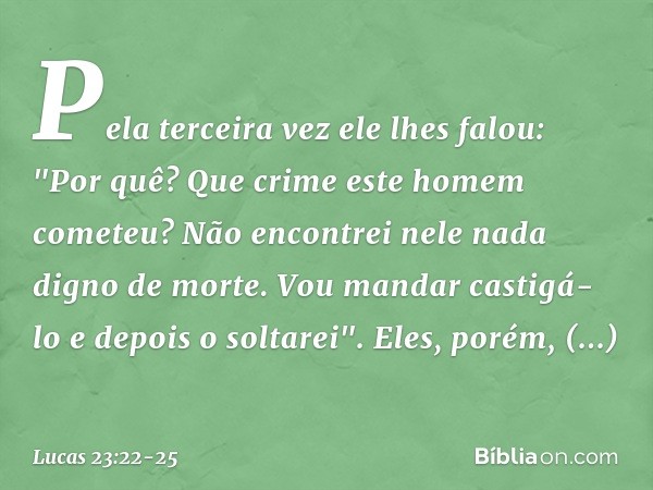 Pela terceira vez ele lhes falou: "Por quê? Que crime este homem cometeu? Não encontrei nele nada digno de morte. Vou mandar castigá-lo e depois o soltarei". El