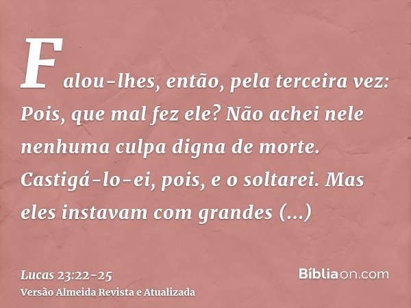 Falou-lhes, então, pela terceira vez: Pois, que mal fez ele? Não achei nele nenhuma culpa digna de morte. Castigá-lo-ei, pois, e o soltarei.Mas eles instavam co