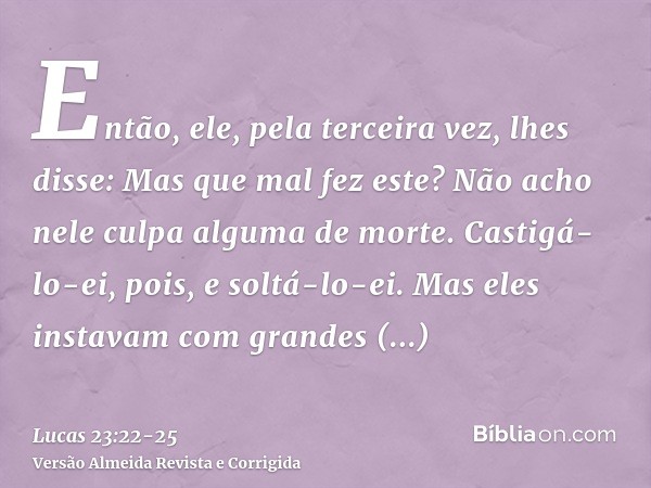 Então, ele, pela terceira vez, lhes disse: Mas que mal fez este? Não acho nele culpa alguma de morte. Castigá-lo-ei, pois, e soltá-lo-ei.Mas eles instavam com g