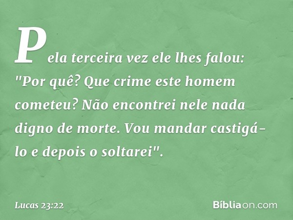 Pela terceira vez ele lhes falou: "Por quê? Que crime este homem cometeu? Não encontrei nele nada digno de morte. Vou mandar castigá-lo e depois o soltarei". --