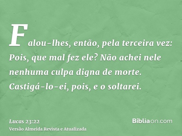 Falou-lhes, então, pela terceira vez: Pois, que mal fez ele? Não achei nele nenhuma culpa digna de morte. Castigá-lo-ei, pois, e o soltarei.