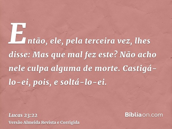 Então, ele, pela terceira vez, lhes disse: Mas que mal fez este? Não acho nele culpa alguma de morte. Castigá-lo-ei, pois, e soltá-lo-ei.