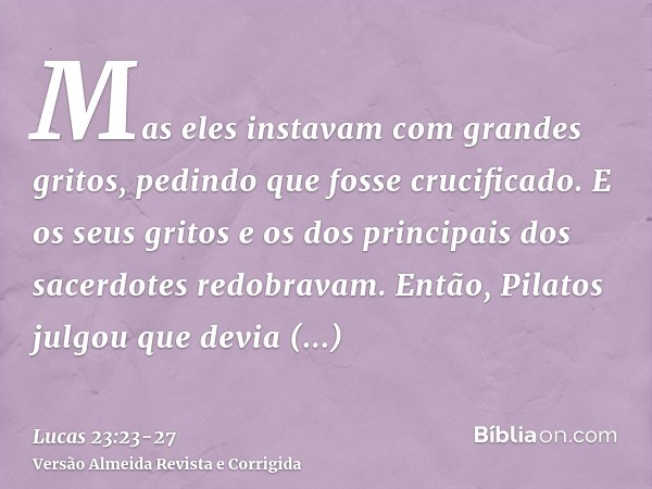 Mas eles instavam com grandes gritos, pedindo que fosse crucificado. E os seus gritos e os dos principais dos sacerdotes redobravam.Então, Pilatos julgou que de