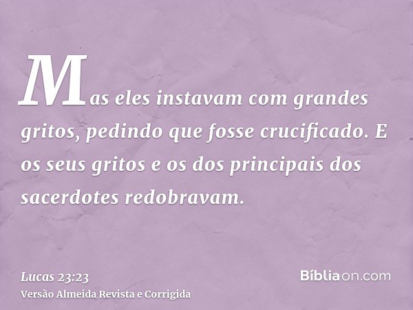 Mas eles instavam com grandes gritos, pedindo que fosse crucificado. E os seus gritos e os dos principais dos sacerdotes redobravam.