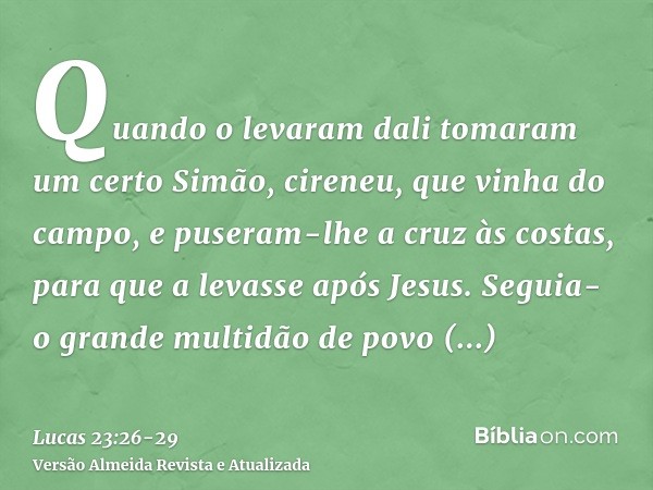 Quando o levaram dali tomaram um certo Simão, cireneu, que vinha do campo, e puseram-lhe a cruz às costas, para que a levasse após Jesus.Seguia-o grande multidã