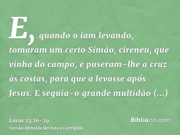 E, quando o iam levando, tomaram um certo Simão, cireneu, que vinha do campo, e puseram-lhe a cruz às costas, para que a levasse após Jesus.E seguia-o grande mu