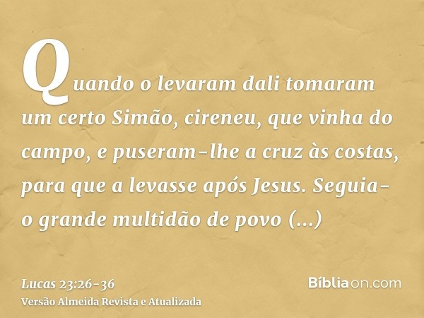 Quando o levaram dali tomaram um certo Simão, cireneu, que vinha do campo, e puseram-lhe a cruz às costas, para que a levasse após Jesus.Seguia-o grande multidã