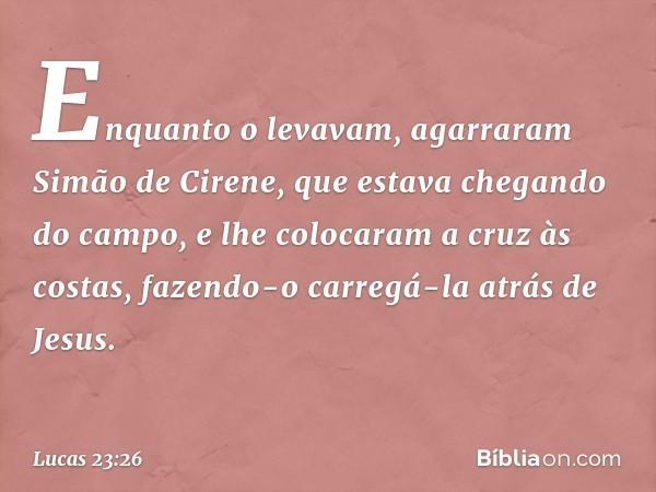 Enquanto o levavam, agarraram Simão de Cirene, que estava chegando do campo, e lhe colocaram a cruz às costas, fazendo-o carregá-la atrás de Jesus. -- Lucas 23: