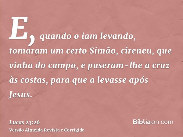E, quando o iam levando, tomaram um certo Simão, cireneu, que vinha do campo, e puseram-lhe a cruz às costas, para que a levasse após Jesus.
