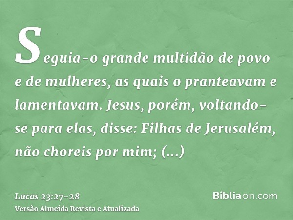 Seguia-o grande multidão de povo e de mulheres, as quais o pranteavam e lamentavam.Jesus, porém, voltando-se para elas, disse: Filhas de Jerusalém, não choreis