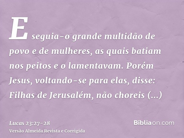 E seguia-o grande multidão de povo e de mulheres, as quais batiam nos peitos e o lamentavam.Porém Jesus, voltando-se para elas, disse: Filhas de Jerusalém, não