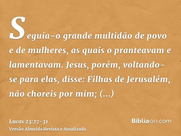 Seguia-o grande multidão de povo e de mulheres, as quais o pranteavam e lamentavam.Jesus, porém, voltando-se para elas, disse: Filhas de Jerusalém, não choreis 